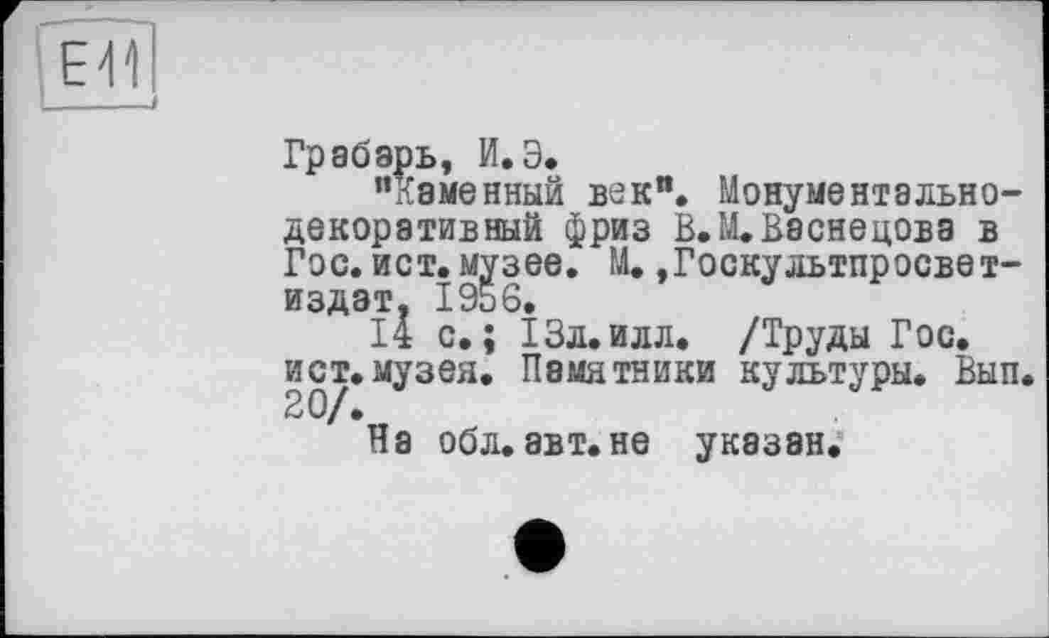 ﻿Грабарь, И.Э.
"Каменный век". Монументальнодекоративный фриз В. М. Васнецова в Гос. ист. музее. М. ,Госкультпросвет-издат. 1956.
14 с.; 13л.илл. /Труды Гос. ист.музея. Памятники культуры. Вып<
На обл. авт.не указан.